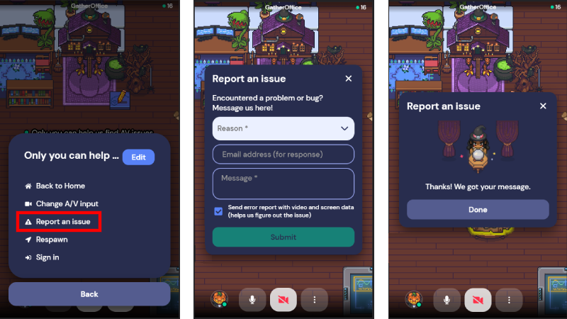 A set of three screenshots of Gather on mobile. In the first, the menu available by selecting the ellipses is open. The third item in the menu, "Report an issue" is outlined in red. In the second, the Report an issue window is open.  The window allows you to choose a Reason from a drop-down menu, enter your email address, and enter a message. A checkbox is selected for the option to "Send error report with video and screen data (helps us figure out the issue)." In the third, the success message for reporting an issue displays, which says "Thanks! We got your message." and shows an avatar wearing a pointy hat sitting in front of a crystal ball.